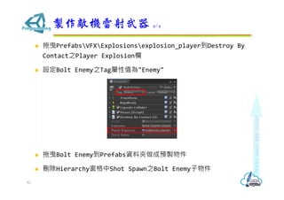  拖曳PrefabsVFXExplosionsexplosion_player到Destroy By
Contact之Player Explosion欄
 設定Bolt Enemy之Tag屬性值為"Enemy"
 拖曳Bolt Enemy到Prefabs資料夾做成預製物件
 刪除Hierarchy窗格中Shot Spawn之Bolt Enemy子物件
製作敵機雷射武器 4/4
82
 
