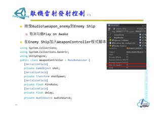  拖曳Audioweapon_enemy到Enemy Ship
 取消勾選Play on Awake
 在Enemy Ship加入WeaponController程式腳本
using System.Collections;
using System.Collections.Generic;
using UnityEngine;
public class WeaponController : MonoBehaviour {
[SerializeField]
private GameObject shot;
[SerializeField]
private Transform shotSpawn;
[SerializeField]
private float fireRate;
[SerializeField]
private float delay;
private AudioSource audioSource;
敵機雷射發射控制 1/3
83
 