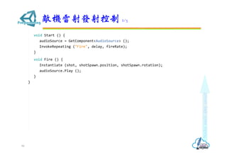 void Start () {
audioSource = GetComponent<AudioSource> ();
InvokeRepeating ("Fire", delay, fireRate);
}
void Fire () {
Instantiate (shot, shotSpawn.position, shotSpawn.rotation);
audioSource.Play ();
}
}
敵機雷射發射控制 2/3
84
 
