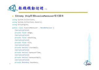  在Enemy Ship新增EvasiveManeuver程式腳本
using System.Collections;
using System.Collections.Generic;
using UnityEngine;
public class EvasiveManeuver : MonoBehaviour {
[SerializeField]
private float dodge;
[SerializeField]
private float smoothing;
[SerializeField]
private float tilt;
[SerializeField]
private Vector2 startWait;
[SerializeField]
private Vector2 maneuverTime;
[SerializeField]
private Vector2 maneuverWait;
[SerializeField]
private Boundary boundary;
敵機機動迴避 1/3
87
 