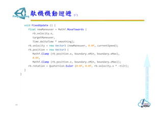void FixedUpdate () {
float newManeuver = Mathf.MoveTowards (
rb.velocity.x,
targetManeuver,
Time.deltaTime * smoothing);
rb.velocity = new Vector3 (newManeuver, 0.0f, currentSpeed);
rb.position = new Vector3 (
Mathf.Clamp (rb.position.x, boundary.xMin, boundary.xMax),
0.0f,
Mathf.Clamp (rb.position.z, boundary.zMin, boundary.zMax));
rb.rotation = Quaternion.Euler (0.0f, 0.0f, rb.velocity.x * -tilt);
}
}
敵機機動迴避 3/3
89
 