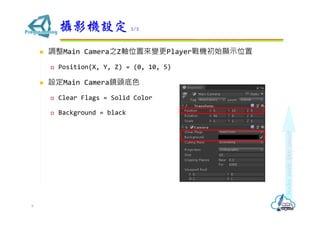  調整Main Camera之Z軸位置來變更Player戰機初始顯示位置
 Position(X, Y, Z) = (0, 10, 5)
 設定Main Camera鏡頭底色
 Clear Flags = Solid Color
 Background = black
攝影機設定 2/2
9
 