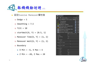  設定Evasive Maneuver屬性值
 Dodge = 5
 Smoothing = 7.5
 Tilt = 10
 startWait(X, Y) = (0.5, 1)
 Maneuver Time(X, Y) = (1, 2)
 Maneuver Wait(X, Y) = (1, 2)
 Boundary
 X Min = -6, X Max = 6
 Z Min = -20, Z Max = 20
敵機機動迴避 4/3
90
 