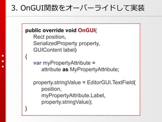 public override void OnGUI(
Rect position,
SerializedProperty property,
GUIContent label)
{
var myPropertyAttribute =
attribute as MyPropertyAttribute;
property.stringValue = EditorGUI.TextField(
position,
myPropertyAttribute.Label,
property.stringValue);
}
3. OnGUI関数をオーバーライドして実装
 
