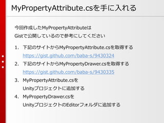 MyPropertyAttribute.csを手に入れる
今回作成したMyPropertyAttributeは
Gistで公開しているので参考にしてください
1. 下記のサイトからMyPropertyAttribute.csを取得する
https://gist.github.com/baba-s/9430324
2. 下記のサイトからMyPropertyDrawer.csを取得する
https://gist.github.com/baba-s/9430335
3. MyPropertyAttribute.csを
Unityプロジェクトに追加する
4. MyPropertyDrawer.csを
UnityプロジェクトのEditorフォルダに追加する
 