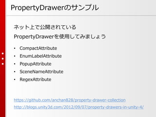 PropertyDrawerのサンプル
https://github.com/anchan828/property-drawer-collection
http://blogs.unity3d.com/2012/09/07/property-drawers-in-unity-4/
ネット上で公開されている
PropertyDrawerを使用してみましょう
• CompactAttribute
• EnumLabelAttribute
• PopupAttribute
• SceneNameAttribute
• RegexAttribute
 