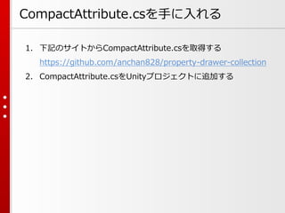 CompactAttribute.csを手に入れる
1. 下記のサイトからCompactAttribute.csを取得する
https://github.com/anchan828/property-drawer-collection
2. CompactAttribute.csをUnityプロジェクトに追加する
 