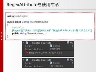 using UnityEngine;
public class Config : MonoBehaviour
{
// IPアドレス
[Regex(@"^(?:¥d{1,3}¥.){3}¥d{1,3}$", "無効なIPアドレスです!例:'127.0.0.1'")]
public string ServerAddress;
}
RegexAttributeを使用する
 