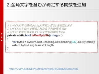 2.全角文字を含むか判定する関数を追加
// 1バイト文字で構成された文字列かどうかを判定します
// 1バイト文字のみで構成された文字列の場合 true
// 2バイト文字が含まれている文字列の場合 false
private static bool IsOneByteStr(string str)
{
var bytes = System.Text.Encoding.GetEncoding(932).GetBytes(str);
return bytes.Length == str.Length;
}
http://7ujm.net/NET%20Framework/isOneByteChar.html
 