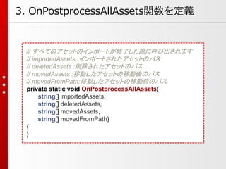 3. OnPostprocessAllAssets関数を定義
// すべてのアセットのインポートが終了した際に呼び出されます
// importedAssets :インポートされたアセットのパス
// deletedAssets :削除されたアセットのパス
// movedAssets :移動したアセットの移動後のパス
// movedFromPath:移動したアセットの移動前のパス
private static void OnPostprocessAllAssets(
string[] importedAssets,
string[] deletedAssets,
string[] movedAssets,
string[] movedFromPath)
{
}
 