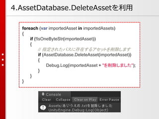 4.AssetDatabase.DeleteAssetを利用
foreach (var importedAsset in importedAssets)
{
if (!IsOneByteStr(importedAsset))
{
// 指定されたパスに存在するアセットを削除します
if (AssetDatabase.DeleteAsset(importedAsset))
{
Debug.Log(importedAsset + "を削除しました");
}
}
}
 