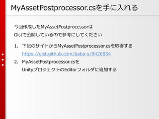 MyAssetPostprocessor.csを手に入れる
今回作成したMyAssetPostprocessorは
Gistで公開しているので参考にしてください
1. 下記のサイトからMyAssetPostprocessor.csを取得する
https://gist.github.com/baba-s/9426854
2. MyAssetPostprocessor.csを
UnityプロジェクトのEditorフォルダに追加する
 