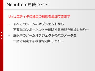MenuItemを使うと…
Unityエディタに独自の機能を追加できます
• すべてのシーンのオブジェクトから
不要なコンポーネントを削除する機能を追加したり…
• 選択中のゲームオブジェクトのパラメータを
一括で設定する機能を追加したり…
 