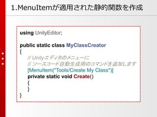 using UnityEditor;
public static class MyClassCreator
{
// Unityエディタのメニューに
// ソースコード自動生成用のコマンドを追加します
[MenuItem("Tools/Create My Class")]
private static void Create()
{
}
}
1.MenuItemが適用された静的関数を作成
 