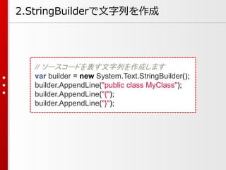 // ソースコードを表す文字列を作成します
var builder = new System.Text.StringBuilder();
builder.AppendLine("public class MyClass");
builder.AppendLine("{");
builder.AppendLine("}");
2.StringBuilderで文字列を作成
 