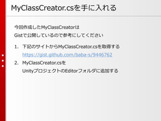 MyClassCreator.csを手に入れる
今回作成したMyClassCreatorは
Gistで公開しているので参考にしてください
1. 下記のサイトからMyClassCreator.csを取得する
https://gist.github.com/baba-s/9446762
2. MyClassCreator.csを
UnityプロジェクトのEditorフォルダに追加する
 
