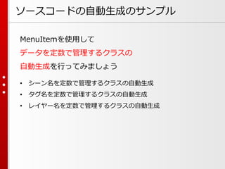 ソースコードの自動生成のサンプル
MenuItemを使用して
データを定数で管理するクラスの
自動生成を行ってみましょう
• シーン名を定数で管理するクラスの自動生成
• タグ名を定数で管理するクラスの自動生成
• レイヤー名を定数で管理するクラスの自動生成
 