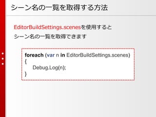シーン名の一覧を取得する方法
EditorBuildSettings.scenesを使用すると
シーン名の一覧を取得できます
foreach (var n in EditorBuildSettings.scenes)
{
Debug.Log(n);
}
 