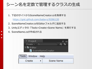 シーン名を定数で管理するクラスの生成
1. 下記のサイトからSceneNameCreator.csを取得する
https://gist.github.com/baba-s/9286120
2. SceneNameCreator.csをEditorフォルダに追加する
3. Unityエディタの「Tools>Create>Scene Name」を実行する
4. SceneName.csが作成される
 