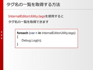 タグ名の一覧を取得する方法
InternalEditorUtility.tagsを使用すると
タグ名の一覧を取得できます
foreach (var n in InternalEditorUtility.tags)
{
Debug.Log(n);
}
 