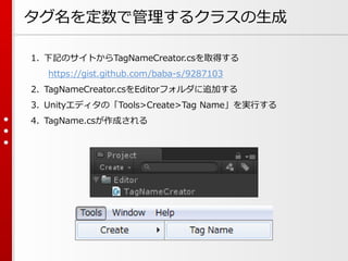 タグ名を定数で管理するクラスの生成
1. 下記のサイトからTagNameCreator.csを取得する
https://gist.github.com/baba-s/9287103
2. TagNameCreator.csをEditorフォルダに追加する
3. Unityエディタの「Tools>Create>Tag Name」を実行する
4. TagName.csが作成される
 
