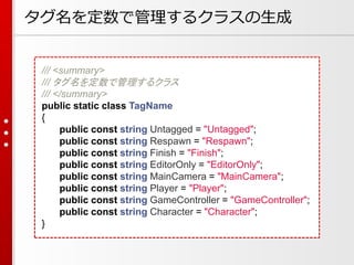 タグ名を定数で管理するクラスの生成
/// <summary>
/// タグ名を定数で管理するクラス
/// </summary>
public static class TagName
{
public const string Untagged = "Untagged";
public const string Respawn = "Respawn";
public const string Finish = "Finish";
public const string EditorOnly = "EditorOnly";
public const string MainCamera = "MainCamera";
public const string Player = "Player";
public const string GameController = "GameController";
public const string Character = "Character";
}
 