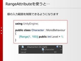 RangeAttributeを使うと…
値の入力範囲を制限できるようになります
using UnityEngine;
public class Character : MonoBehaviour
{
[Range(1, 100)] public int Level = 1;
}
 