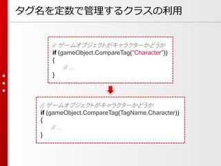 タグ名を定数で管理するクラスの利用
// ゲームオブジェクトがキャラクターかどうか
if (gameObject.CompareTag(TagName.Character))
{
// ...
}
// ゲームオブジェクトがキャラクターかどうか
if (gameObject.CompareTag("Character"))
{
// ...
}
 