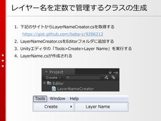 レイヤー名を定数で管理するクラスの生成
1. 下記のサイトからLayerNameCreator.csを取得する
https://gist.github.com/baba-s/9286212
2. LayerNameCreator.csをEditorフォルダに追加する
3. Unityエディタの「Tools>Create>Layer Name」を実行する
4. LayerName.csが作成される
 