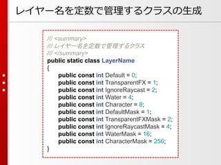 レイヤー名を定数で管理するクラスの生成
/// <summary>
/// レイヤー名を定数で管理するクラス
/// </summary>
public static class LayerName
{
public const int Default = 0;
public const int TransparentFX = 1;
public const int IgnoreRaycast = 2;
public const int Water = 4;
public const int Character = 8;
public const int DefaultMask = 1;
public const int TransparentFXMask = 2;
public const int IgnoreRaycastMask = 4;
public const int WaterMask = 16;
public const int CharacterMask = 256;
}
 