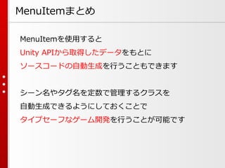 MenuItemまとめ
MenuItemを使用すると
Unity APIから取得したデータをもとに
ソースコードの自動生成を行うこともできます
シーン名やタグ名を定数で管理するクラスを
自動生成できるようにしておくことで
タイプセーフなゲーム開発を行うことが可能です
 