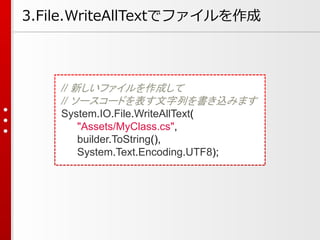 // 新しいファイルを作成して
// ソースコードを表す文字列を書き込みます
System.IO.File.WriteAllText(
"Assets/MyClass.cs",
builder.ToString(),
System.Text.E...