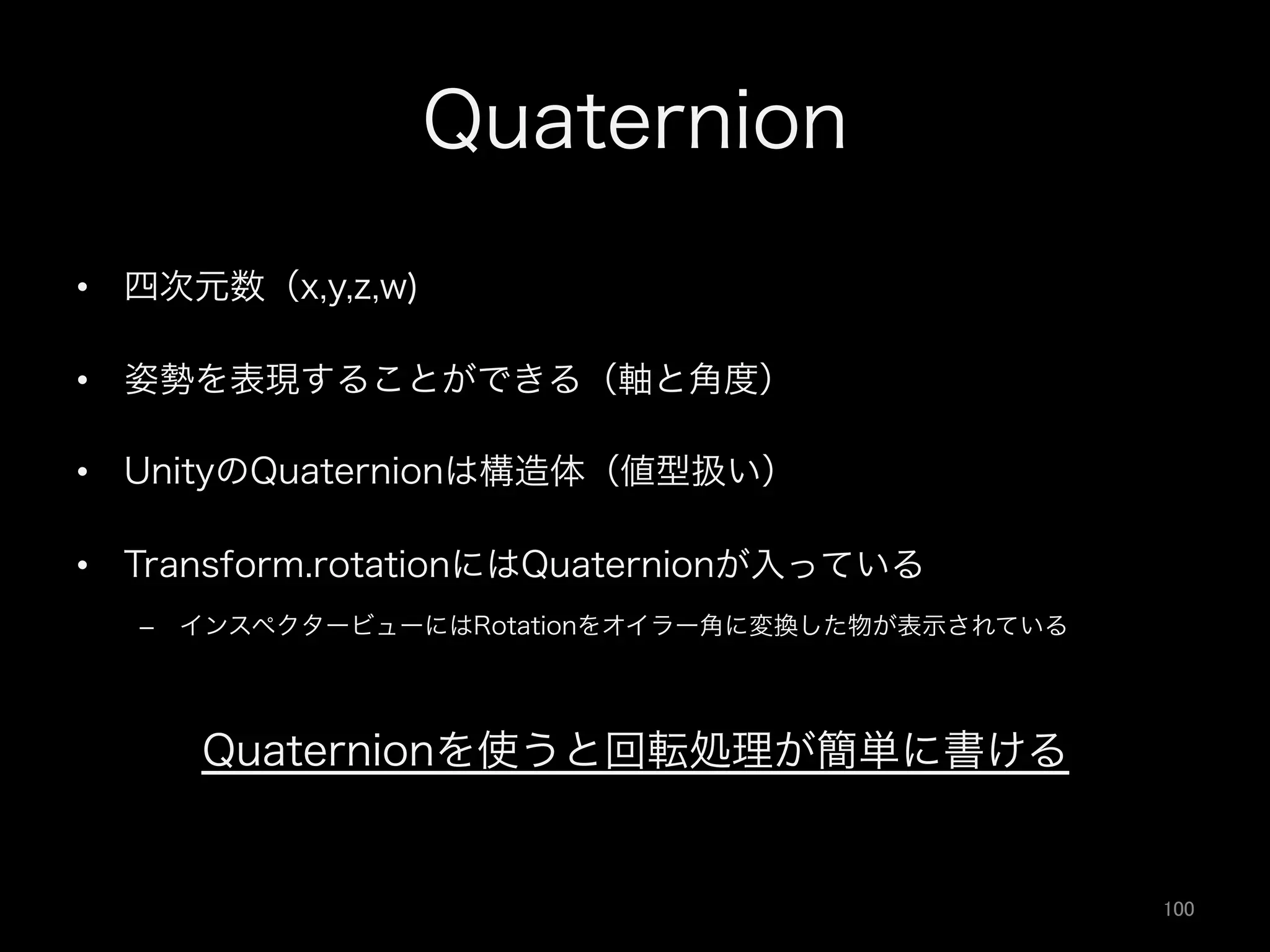 Quaternion
•  四次元数（x,y,z,w)
•  姿勢を表現することができる（軸と角度）
•  UnityのQuaternionは構造体（値型扱い）
•  Transform.rotationにはQuaternionが入っている
–  インスペクタービューにはRotationをオイラー角に変換した物が表示されている
Quaternionを使うと回転処理が簡単に書ける
100	
 