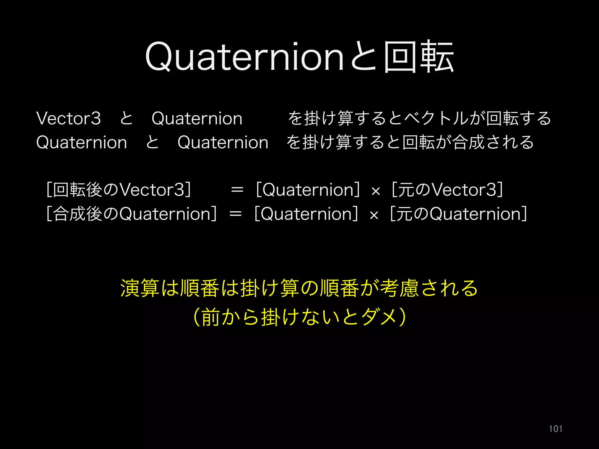 Quaternionと回転
Vector3 と Quaternion   を掛け算するとベクトルが回転する
Quaternion と Quaternion を掛け算すると回転が合成される
［回転後のVector3］  ＝［Quaternion］ ［元のVector3］
［合成後のQuaternion］＝［Quaternion］ ［元のQuaternion］
演算は順番は掛け算の順番が考慮される
（前から掛けないとダメ）
101	
 