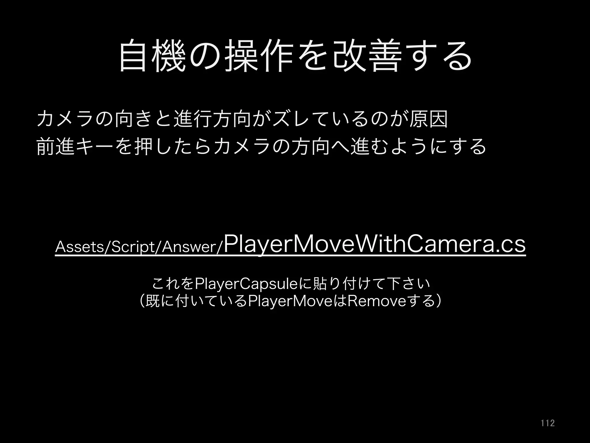 自機の操作を改善する
カメラの向きと進行方向がズレているのが原因
前進キーを押したらカメラの方向へ進むようにする
Assets/Script/Answer/PlayerMoveWithCamera.cs
これをPlayerCapsuleに貼り付けて下さい
（既に付いているPlayerMoveはRemoveする）
112	
 