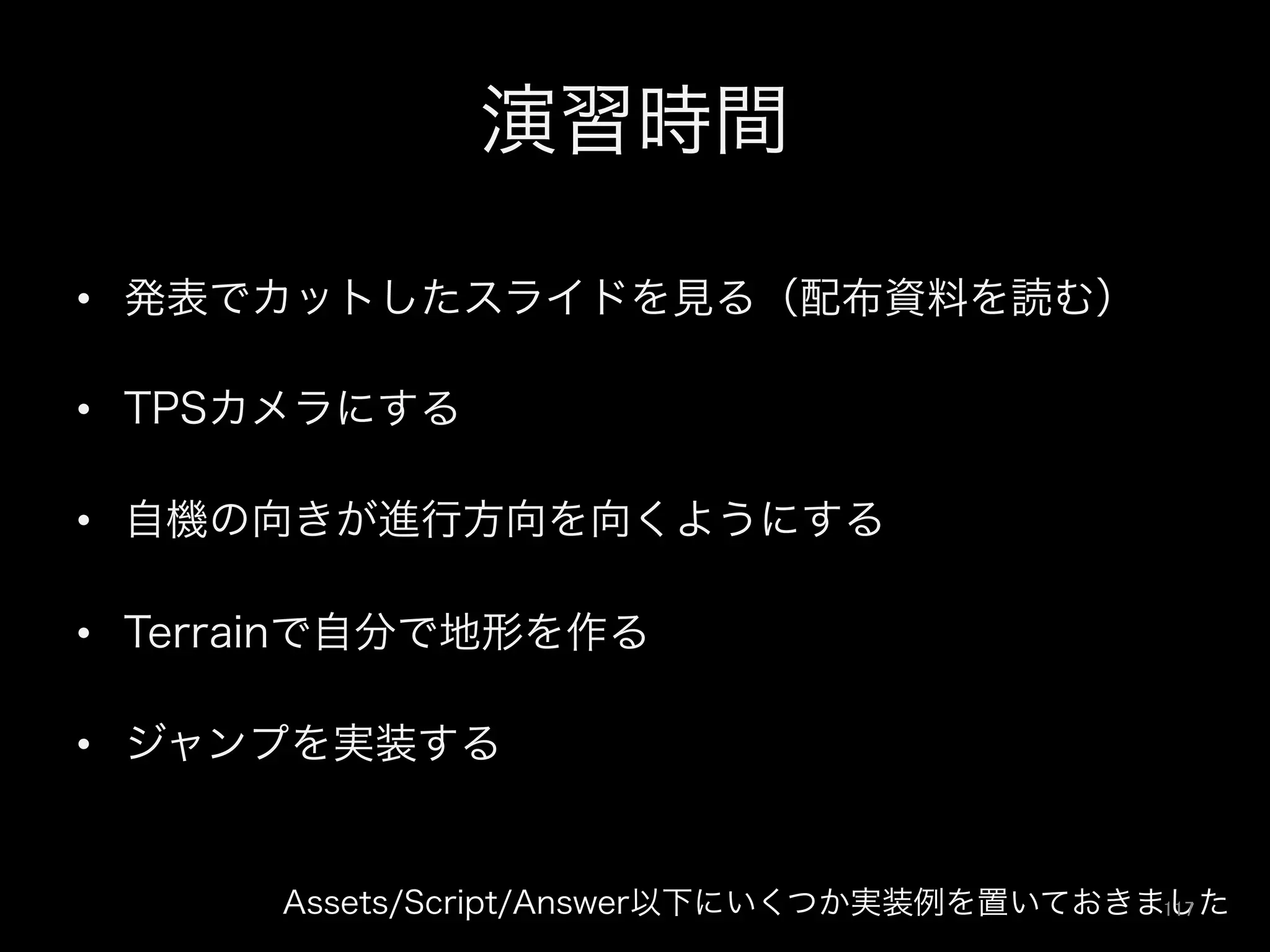演習時間
•  発表でカットしたスライドを見る（配布資料を読む）
•  TPSカメラにする
•  自機の向きが進行方向を向くようにする
•  Terrainで自分で地形を作る
•  ジャンプを実装する
Assets/Script/Answer以下にいくつか実装例を置いておきました117	
 