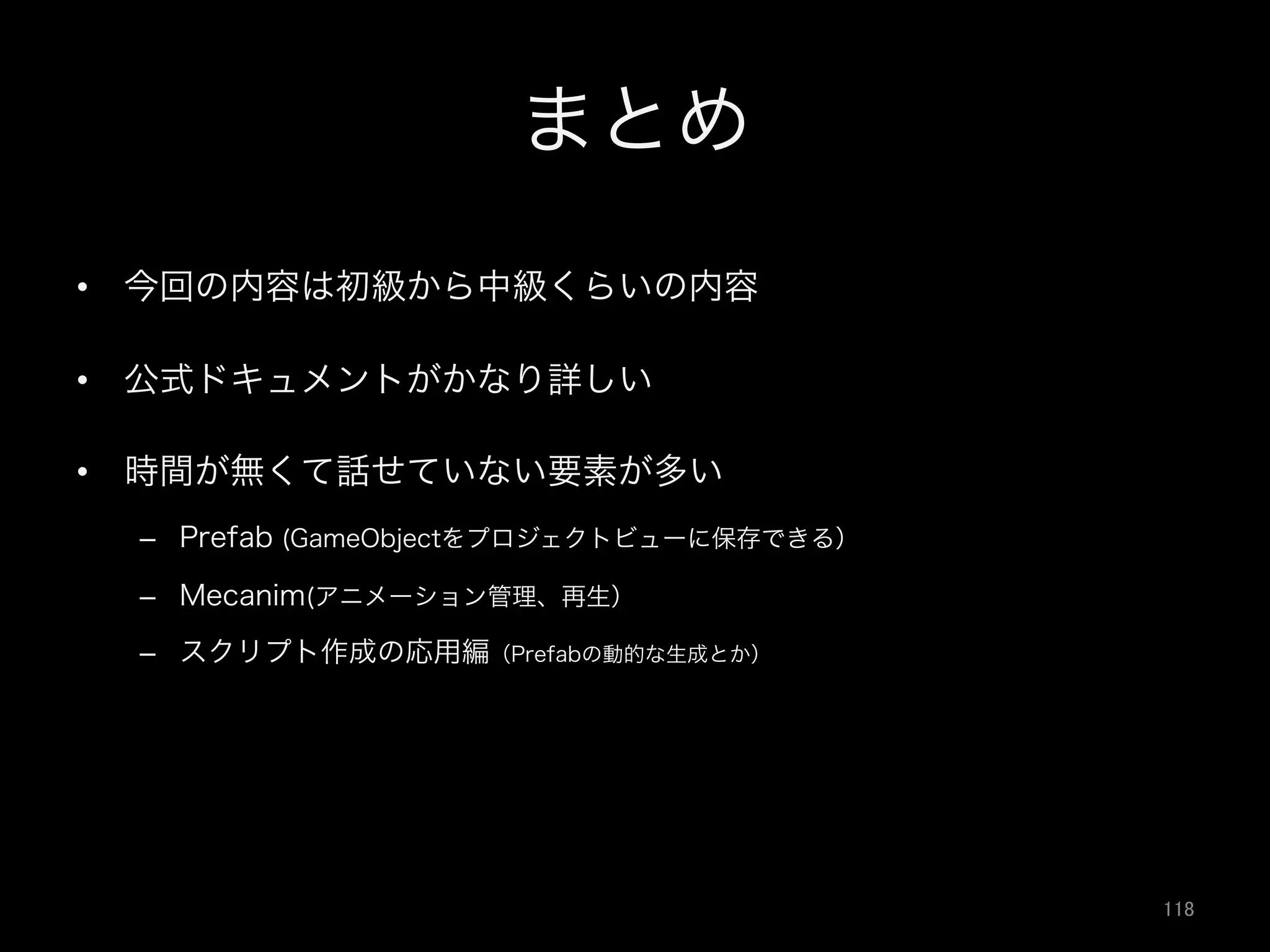 まとめ
•  今回の内容は初級から中級くらいの内容
•  公式ドキュメントがかなり詳しい
•  時間が無くて話せていない要素が多い
–  Prefab (GameObjectをプロジェクトビューに保存できる）
–  Mecanim(アニメーション管理、再生）
–  スクリプト作成の応用編（Prefabの動的な生成とか）
118	
 