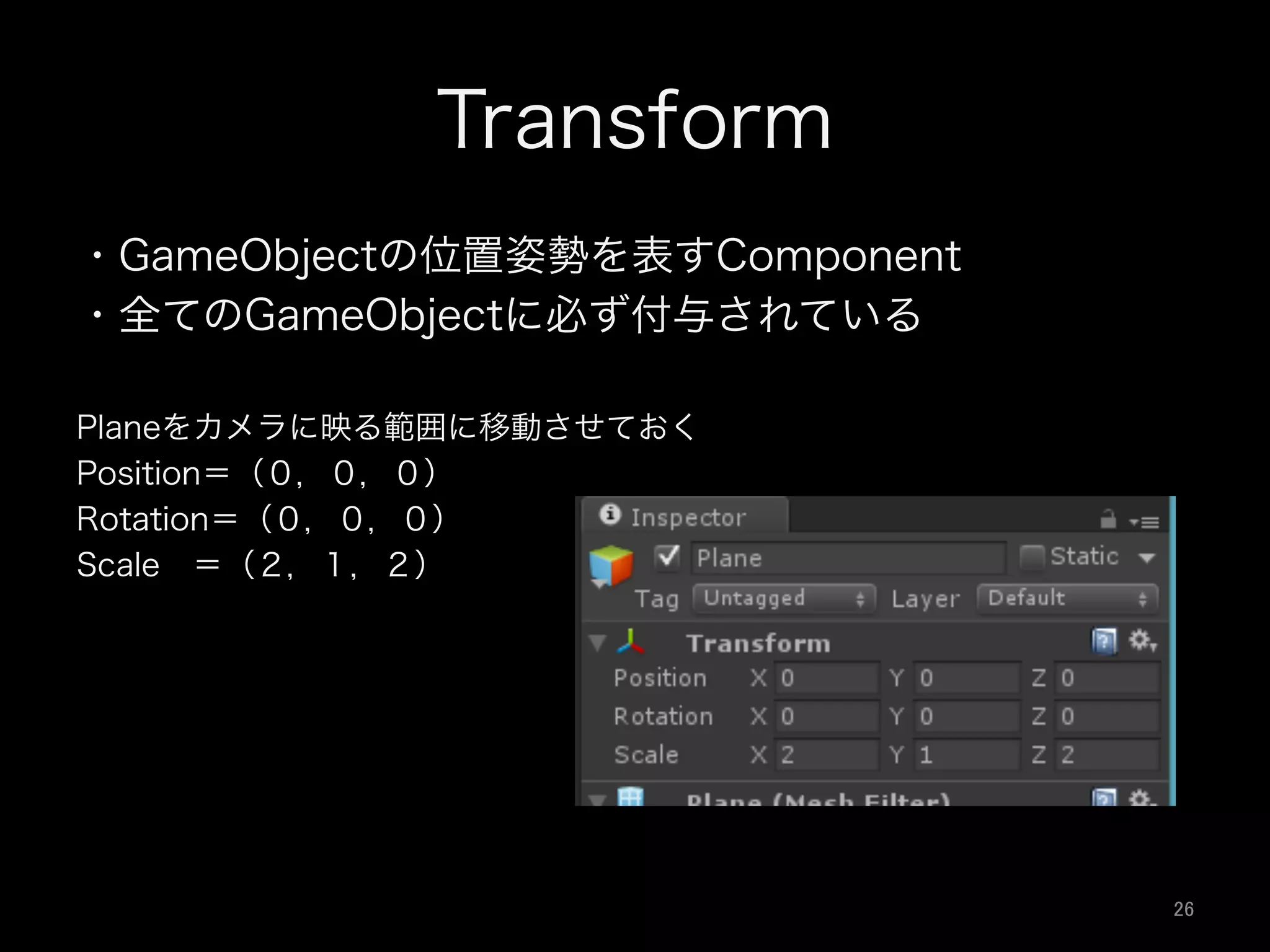 Transform
・GameObjectの位置姿勢を表すComponent
・全てのGameObjectに必ず付与されている
Planeをカメラに映る範囲に移動させておく
Position＝（０，０，０）
Rotation＝（０，０，０）
Scale ＝（２，１，２）
26	
 