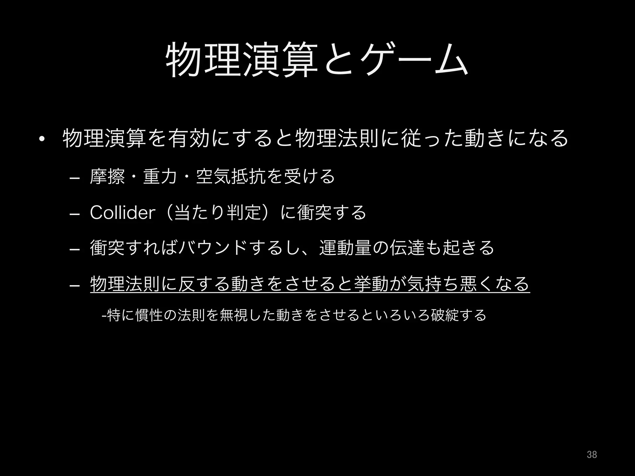 物理演算とゲーム
•  物理演算を有効にすると物理法則に従った動きになる
–  摩擦・重力・空気抵抗を受ける
–  Collider（当たり判定）に衝突する
–  衝突すればバウンドするし、運動量の伝達も起きる
–  物理法則に反する動きをさせると挙動が気持ち悪くなる
-特に慣性の法則を無視した動きをさせるといろいろ破綻する
38	
 