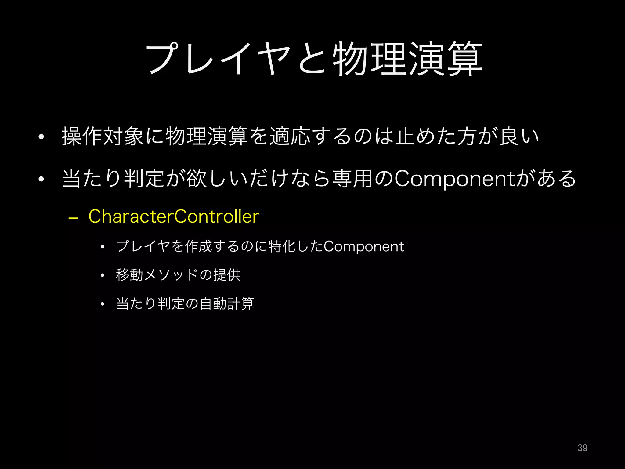 プレイヤと物理演算
•  操作対象に物理演算を適応するのは止めた方が良い
•  当たり判定が欲しいだけなら専用のComponentがある
–  CharacterController
•  プレイヤを作成するのに特化したComponent
•  移動メソッドの提供
•  当たり判定の自動計算
39	
 