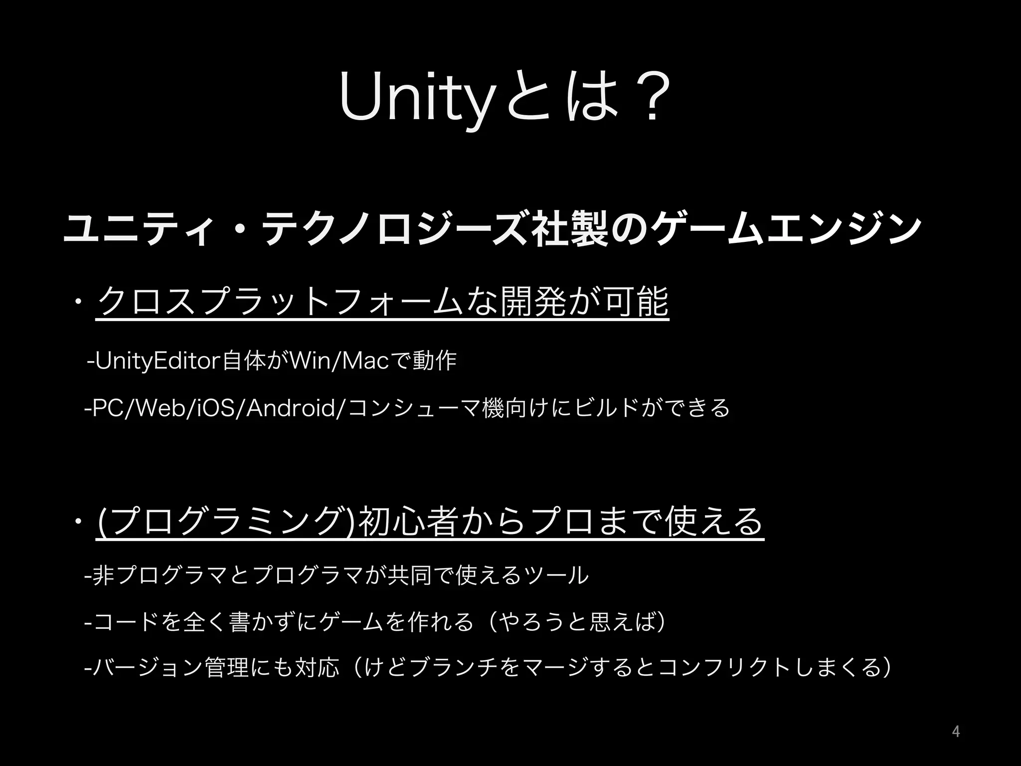 Unityとは？
ユニティ・テクノロジーズ社製のゲームエンジン
・クロスプラットフォームな開発が可能
 -UnityEditor自体がWin/Macで動作
 -PC/Web/iOS/Android/コンシューマ機向けにビルドができる
・(プログラミング)初心者からプロまで使える
 -非プログラマとプログラマが共同で使えるツール
 -コードを全く書かずにゲームを作れる（やろうと思えば）
 -バージョン管理にも対応（けどブランチをマージするとコンフリクトしまくる）
4	
 
