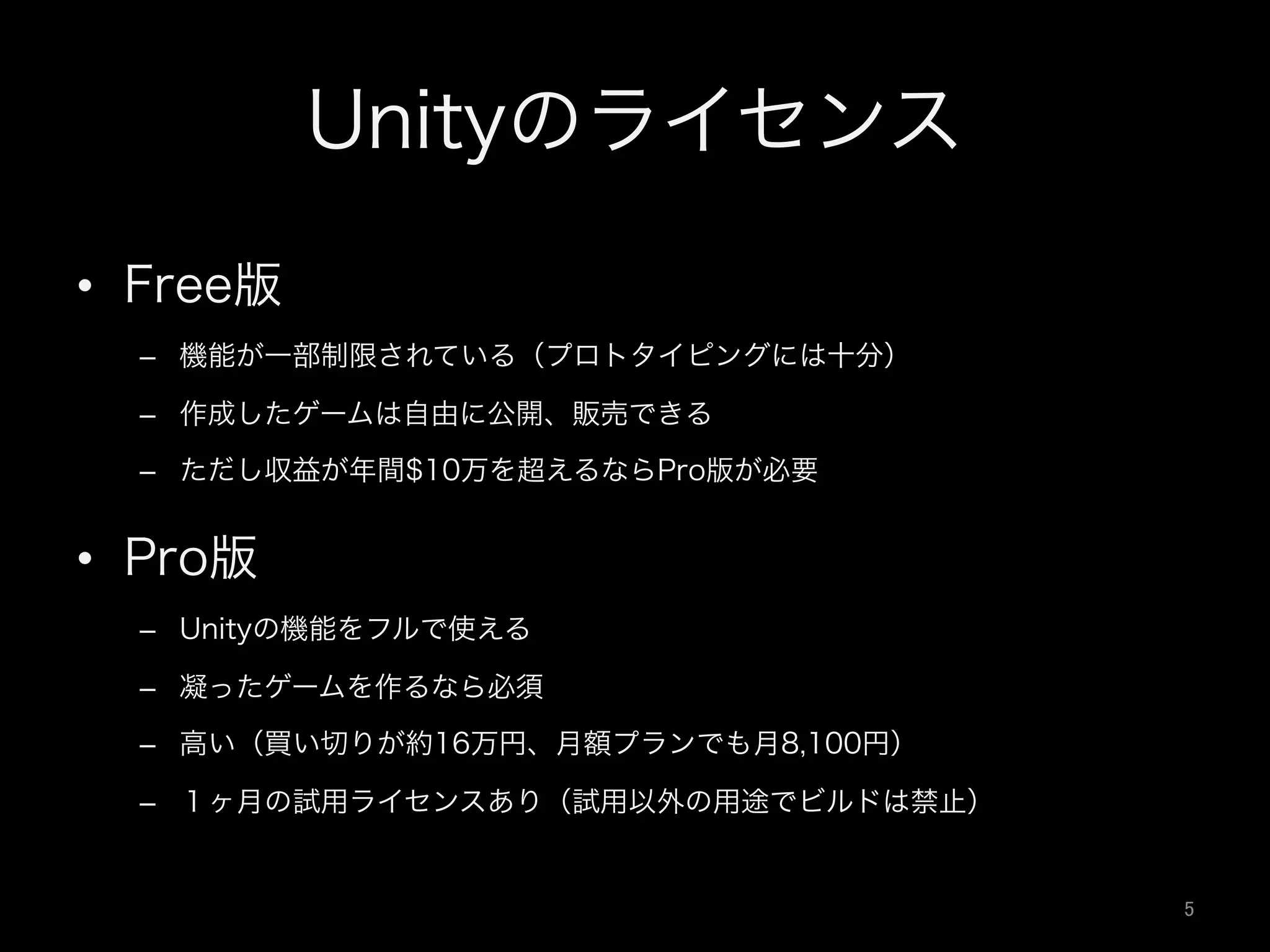 Unityのライセンス
•  Free版
–  機能が一部制限されている（プロトタイピングには十分）
–  作成したゲームは自由に公開、販売できる
–  ただし収益が年間$10万を超えるならPro版が必要
•  Pro版
–  Unityの機能をフルで使える
–  凝ったゲームを作るなら必須
–  高い（買い切りが約16万円、月額プランでも月8,100円）
–  １ヶ月の試用ライセンスあり（試用以外の用途でビルドは禁止）
5	
 
