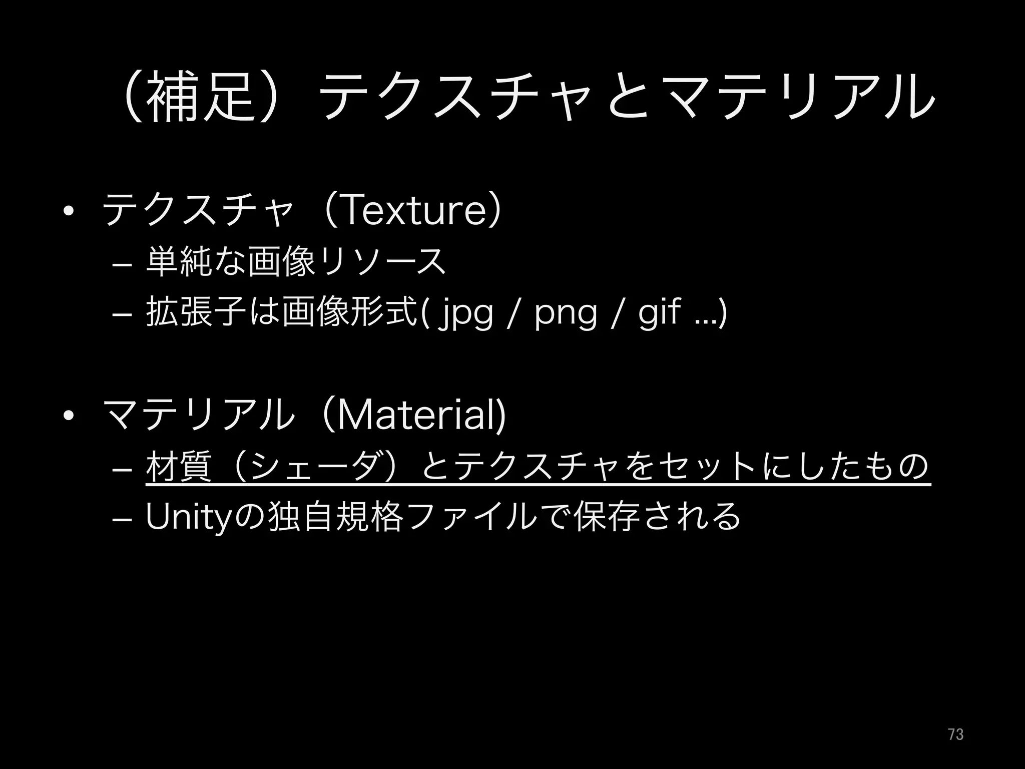 （補足）テクスチャとマテリアル
•  テクスチャ（Texture）
–  単純な画像リソース
–  拡張子は画像形式( jpg / png / gif ...)
•  マテリアル（Material)
–  材質（シェーダ）とテクスチャをセットにしたもの
–  Unityの独自規格ファイルで保存される
73	
 
