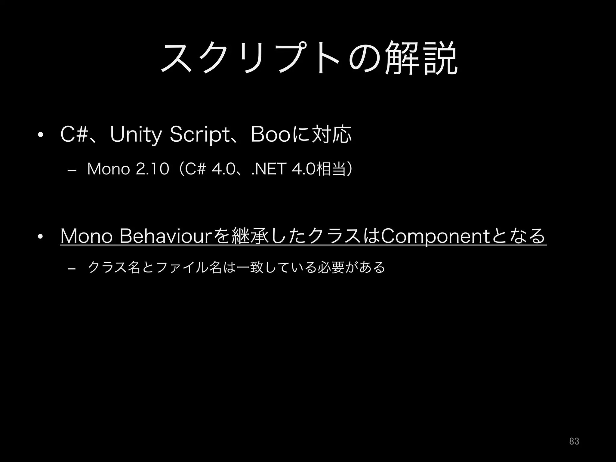 スクリプトの解説
•  C#、Unity Script、Booに対応
–  Mono 2.10（C# 4.0、.NET 4.0相当）
•  Mono Behaviourを継承したクラスはComponentとなる
–  クラス名とファイル名は一致している必要がある
83	
 