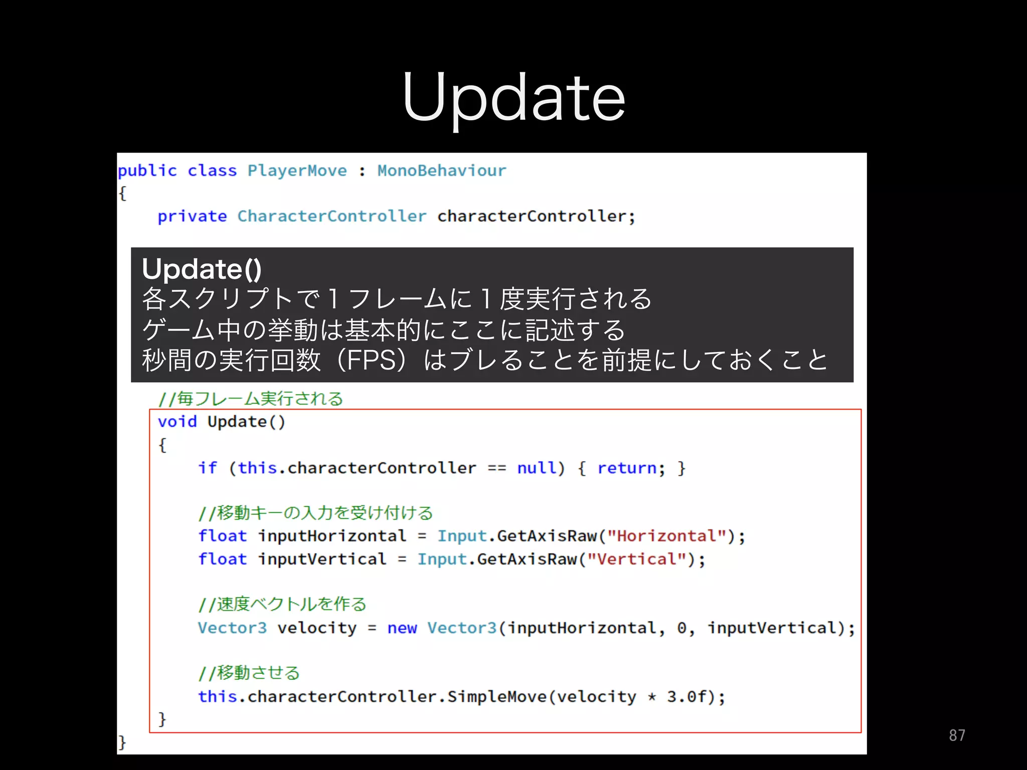 Update
Update()
各スクリプトで１フレームに１度実行される
ゲーム中の挙動は基本的にここに記述する
秒間の実行回数（FPS）はブレることを前提にしておくこと
87	
 