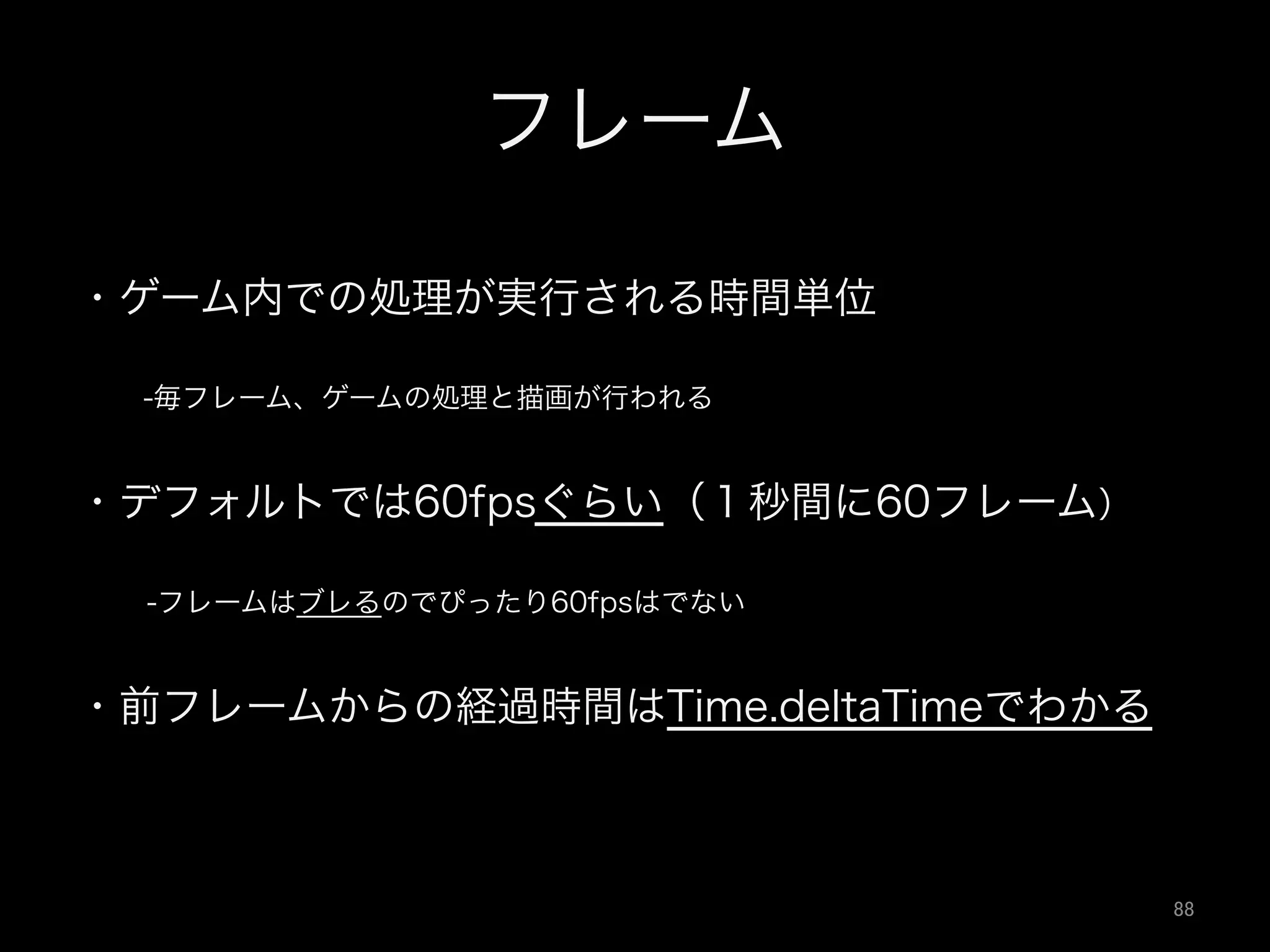 フレーム
・ゲーム内での処理が実行される時間単位
  -毎フレーム、ゲームの処理と描画が行われる
・デフォルトでは60fpsぐらい（１秒間に60フレーム）
  -フレームはブレるのでぴったり60fpsはでない
・前フレームからの経過時間はTime.deltaTimeでわかる
88	
 