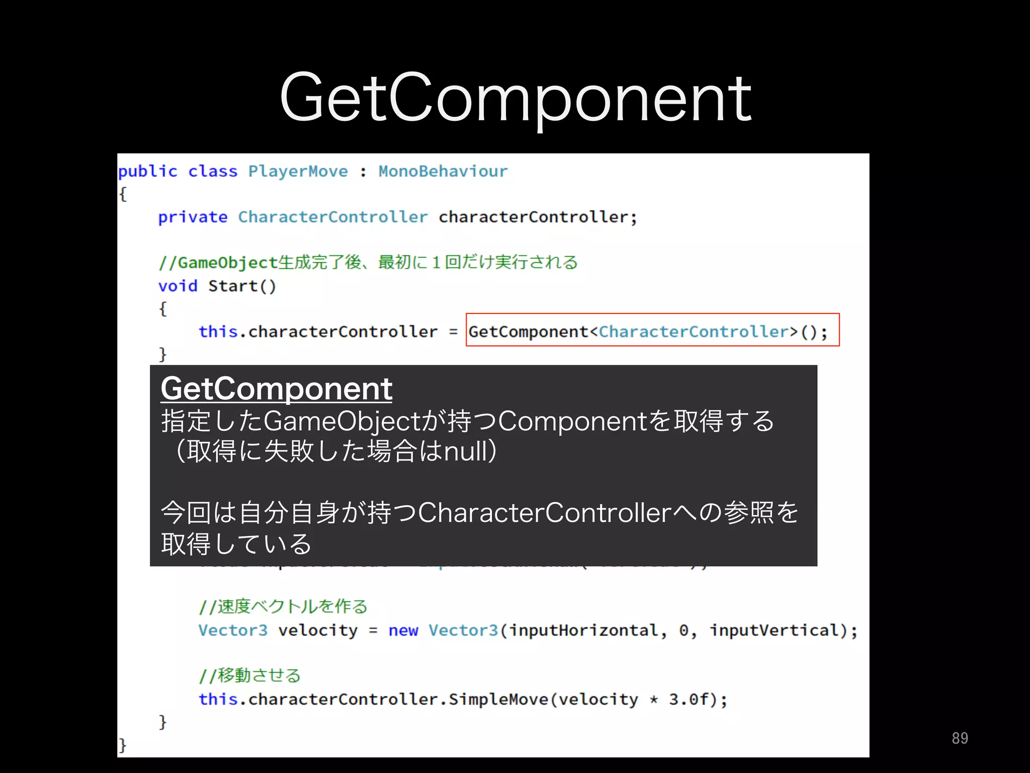GetComponent
GetComponent
指定したGameObjectが持つComponentを取得する
（取得に失敗した場合はnull）
今回は自分自身が持つCharacterControllerへの参照を
取得している
89	
 