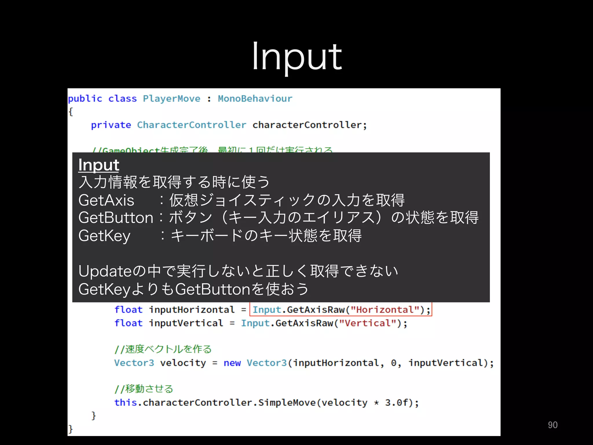 Input
Input
入力情報を取得する時に使う
GetAxis  ：仮想ジョイスティックの入力を取得
GetButton：ボタン（キー入力のエイリアス）の状態を取得
GetKey  ：キーボードのキー状態を取得
Updateの中で実行しないと正しく取得できない
GetKeyよりもGetButtonを使おう
90	
 