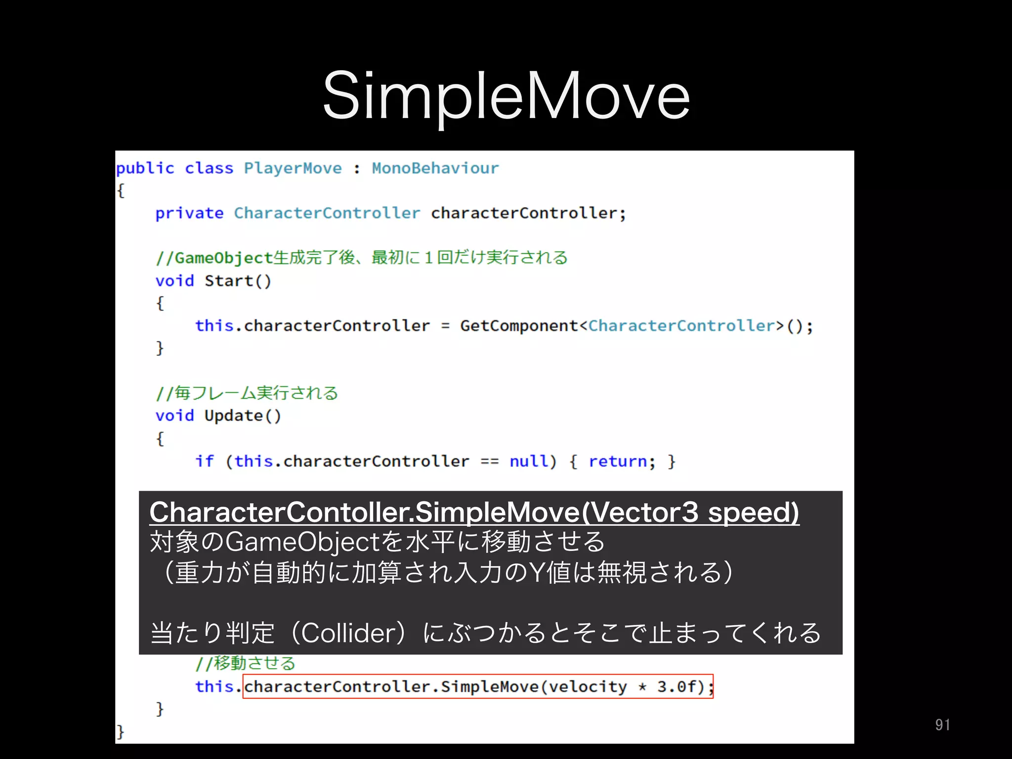 SimpleMove
CharacterContoller.SimpleMove(Vector3 speed)
対象のGameObjectを水平に移動させる
（重力が自動的に加算され入力のY値は無視される）
当たり判定（Collider）にぶつかるとそこで止まってくれる
91	
 