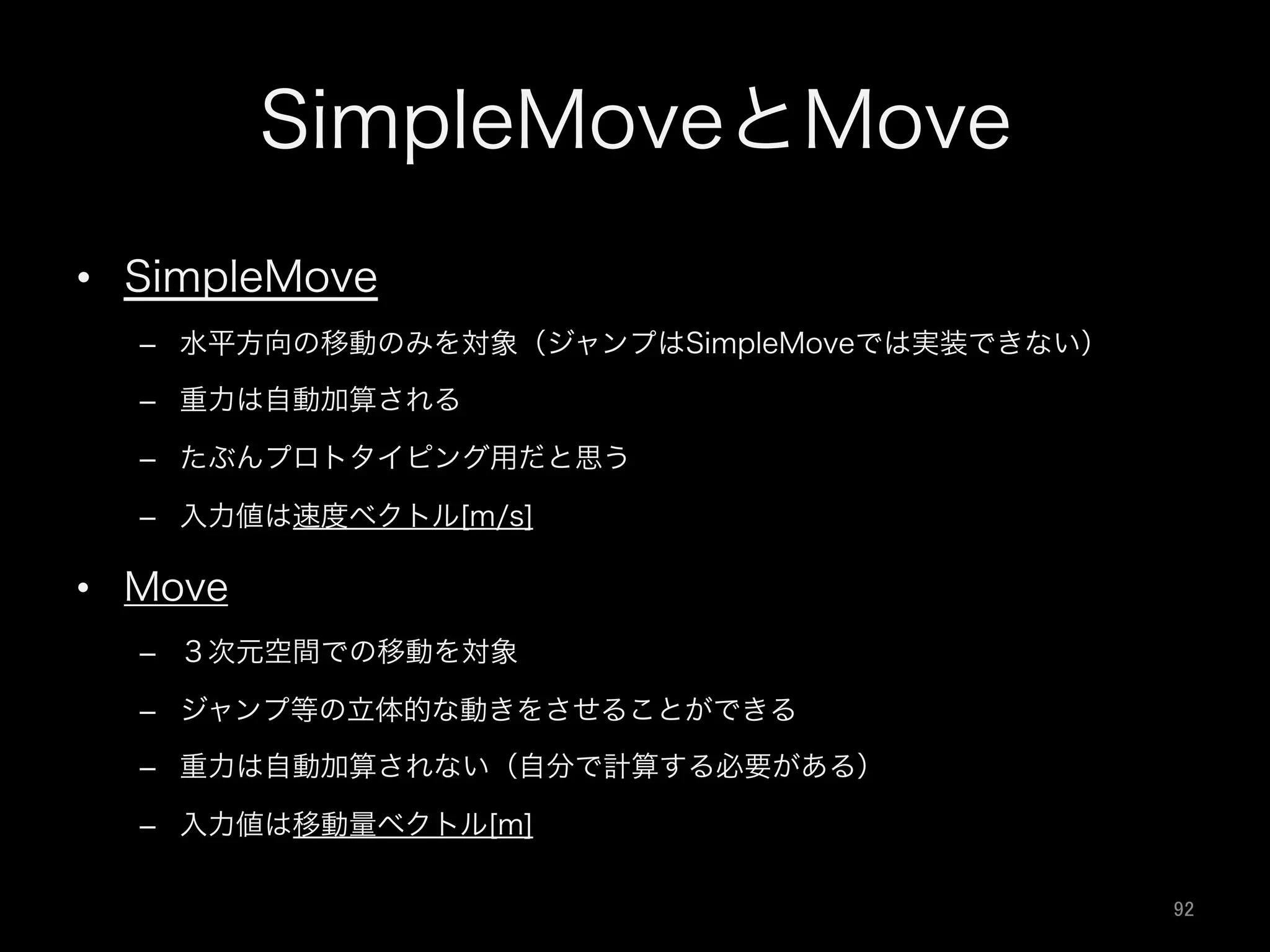 SimpleMoveとMove
•  SimpleMove
–  水平方向の移動のみを対象（ジャンプはSimpleMoveでは実装できない）
–  重力は自動加算される
–  たぶんプロトタイピング用だと思う
–  入力値は速度ベクトル[m/s]
•  Move
–  ３次元空間での移動を対象
–  ジャンプ等の立体的な動きをさせることができる
–  重力は自動加算されない（自分で計算する必要がある）
–  入力値は移動量ベクトル[m]
92	
 